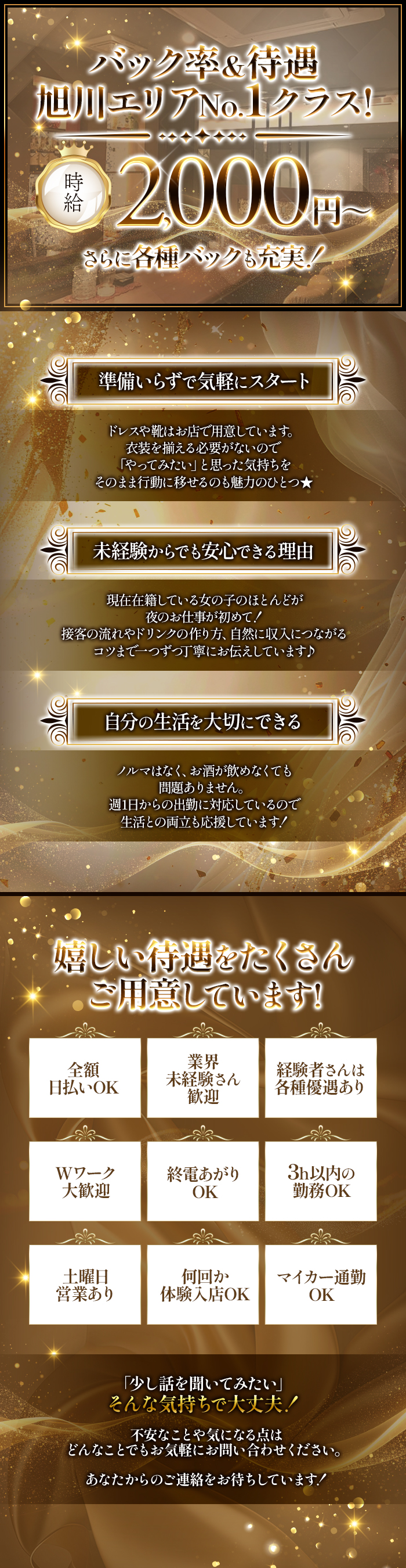 バック率＆待遇
旭川エリアNo.1クラス！

体入時給 2,000円～
さらに各種バックも充実！


・準備いらずで気軽にスタート
ドレスや靴はお店で用意しています。
衣装を揃える必要がないので
「やってみたい」と思った気持ちを
そのまま行動に移せるのも魅力のひとつ★

・未経験からでも安心できる理由
現在在籍している女の子のほとんどが
夜のお仕事が初めて！
接客の流れやドリンクの作り方、
自然に収入につながるコツまで、
一つずつ丁寧にお伝えしています♪

・自分の生活を大切にできる
ノルマはなく、お酒が飲めなくても
問題ありません。
週1日からの出勤に対応しているので
生活との両立も応援しています！


嬉しい待遇をたくさんご用意しています！
・全額日払いOK
・業界未経験さん歓迎
・経験者さんは各種優遇あり
・Wワーク大歓迎
・終電あがりOK
・3h以内の勤務OK
・土曜日営業あり
・何回か体験入店OK
・マイカー通勤OK


「少し話を聞いてみたい」
そんな気持ちで大丈夫！

不安なことや気になる点は
どんなことでもお気軽にお問い合わせください。

あなたからのご連絡をお待ちしています！