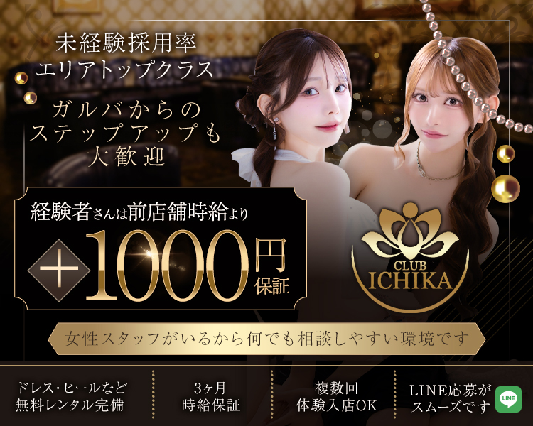 未経験採用率エリアトップクラス
ガルバからのステップアップも大歓迎
CLUB ICHIKA
経験者さんは前店舗時給より＋1000円保証
女性スタッフがいるから何でも相談しやすい環境です
ドレス・ヒールなど無料レンタル完備
LINE応募がスムーズです