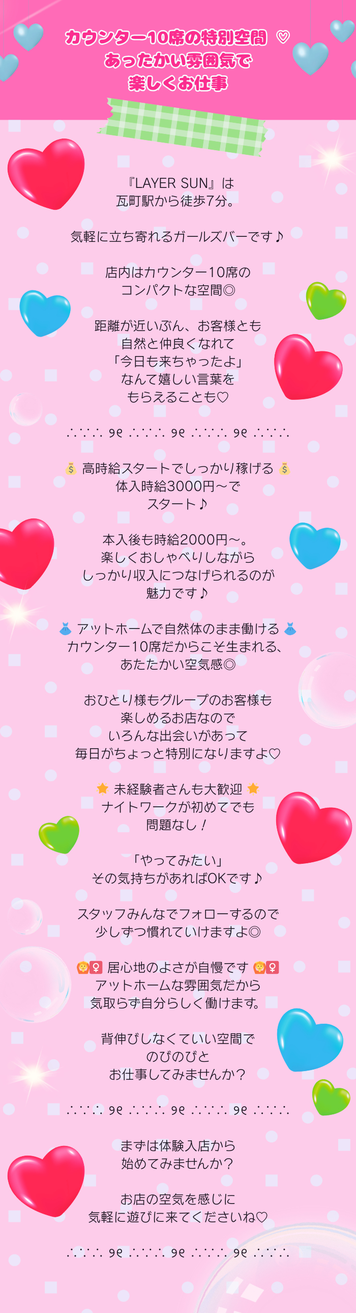 カウンター10席の特別空間 ♡

あったかい雰囲気で
楽しくお仕事

∴∵∴ ୨୧ ∴∵∴ ୨୧ ∴∵∴ ୨୧ ∴∵∴

『LAYER SUN』は
瓦町駅から徒歩7分。

気軽に立ち寄れるガールズバーです♪

店内はカウンター10席の
コンパクトな空間◎

距離が近いぶん、お客様とも
自然と仲良くなれて
「今日も来ちゃったよ」なんて
嬉しい言葉をもらえることも♡

∴∵∴ ୨୧ ∴∵∴ ୨୧ ∴∵∴ ୨୧ ∴∵∴

💰 高時給スタートでしっかり稼げる 💰
体入時給3000円～で
スタート♪

本入後も時給2000円～。
楽しくおしゃべりしながら
しっかり収入につなげられるのが
魅力です♪

👗 アットホームで自然体のまま働ける 👗
カウンター10席だからこそ生まれる、
あたたかい空気感◎

おひとり様もグループのお客様も
楽しめるお店なので
いろんな出会いがあって
毎日がちょっと特別になりますよ♡

🌟 未経験者さんも大歓迎 🌟
ナイトワークが初めてでも
問題なし！

「やってみたい」
その気持ちがあればOKです♪

スタッフみんなでフォローするので
少しずつ慣れていけますよ◎

🙆‍♀️ 居心地のよさが自慢です 🙆‍♀️
アットホームな雰囲気だから
気取らず自分らしく働けます。

背伸びしなくていい空間で
のびのびと
お仕事してみませんか？

∴∵∴ ୨୧ ∴∵∴ ୨୧ ∴∵∴ ୨୧ ∴∵∴

まずは体験入店から
始めてみませんか？

お店の空気を感じに
気軽に遊びに来てくださいね♡

∴∵∴ ୨୧ ∴∵∴ ୨୧ ∴∵∴ ୨୧