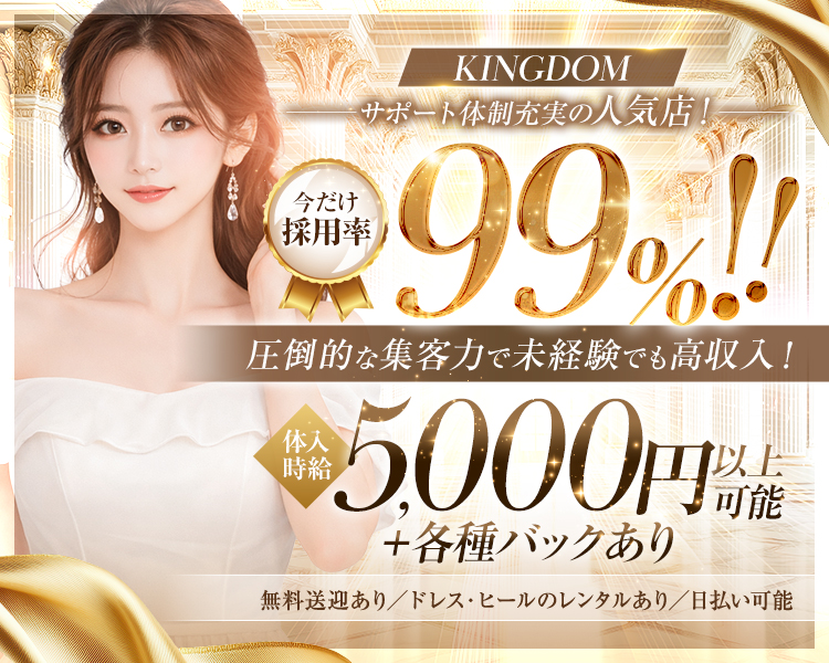 KINGDOM

サポート体制充実の人気店！

今だけ採用率99％!!

圧倒的な集客力で未経験でも高収入！

体入時給5,000円以上可能＋各種バックあり

無料送迎あり／ドレス・ヒールのレンタルあり／日払い可能