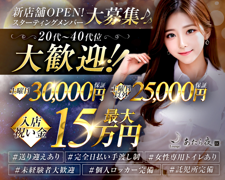 新店舗OPEN!大募集♪
スターティングメンバー
20代~40代位の
大歓迎!!
土曜日
30,000円
土曜日以外
25,000円
入店祝い金
15円
あたら夜
AK
Lounge
#送り迎えあり
#完全日払い手渡し制
#女性専用トイレあり
#未経験者大歓迎
#個人ロッカー完備
#託児所完備