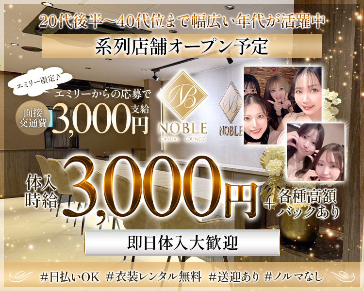 20代後半~40代位まで幅広い年代が活躍中
系列店舗オープン予定
エミリー限定♪
面接交通費
エミリーからの応募で 3,000円
NOBLE
CASUAL LOUNGE
NOBLE
体入時給
3,000円
4各種高額バックあり
即日体入大歓迎
#日払いOK
#衣装レンタル無料
#送迎あり
#ノルマなし