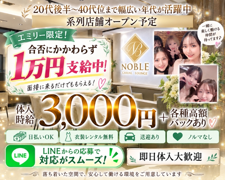 20代後半~40代位まで幅広い年代が活躍中
系列店舗オープン予定
エミリー限定♪
面接交通費
エミリーからの応募で 3,000円
NOBLE
CASUAL LOUNGE
NOBLE
体入時給
3,000円
4各種高額バックあり
即日体入大歓迎
#日払いOK
#衣装レンタル無料
#送迎あり
#ノルマなし