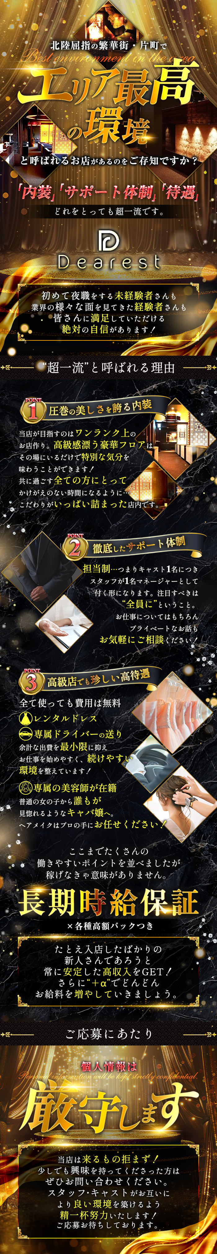 北陸屈指の繁華街・片町でエリア最高の環境と呼ばれるお店があるのをご存じですか？
Best environment in the area
「内装」「サポート体制」「待遇」
どれをとっても超一流です。
Dearest
初めて夜職をする未経験者さんも
業界の様々な面を見てきた経験者さんも
皆さんに満足していただける絶対の自信があります！
❝超一流❞と呼ばれる理由
POINT1　圧巻の美しさを誇る内装
当店が目指すのはワンランク上のお店作り。
高級感漂う豪華フロアはその場にいるだけで特別な気分を味わうことができます！
共に過ごす全ての方にとってかけがえのない時間になるように・・・
こだわりがいっぱい詰まった店内です。
POINT2　徹底したサポート体制
担当制・・・つまりキャスト1名につきスタッフが1名マネージャーとして付く形になります。
注目すべきは❝全員❞にということ。
お仕事についてはもちろんプライベートなお話もお気軽にご相談ください！
POINT3　高級店でも珍しい高待遇
全て使っても費用は無料
レンタルドレス
専属ドライバーの送り
余計な出費を最小限に抑えお仕事を始めやすく、続けやすい環境を整えています！
専属の美容師が在籍
普通の女の子から誰もが見惚れるようなキャバ嬢へ。
ヘアメイクはプロの手にお任せください！
ここまでたくさんの働きやすいポイントを並べましたが稼げなきゃ意味がありません。
長期時給保証
×各種高額バックつき
たとえ入店したばかりの新人さんであろうと常に安定した高収入をGET！
さらに❝＋α❞でどんどんお給料を増やしていきましょう。
ご応募にあたり
個人情報は厳守します
Personal information will be kept strictly confidential
当店は来るもの拒まず！
少しでも興味を持ってくださった方はぜひお問い合わせください。
スタッフ・キャストがお互いにより良い環境を築けるよう精一杯努力いたします！
ご応募お待ちしております。