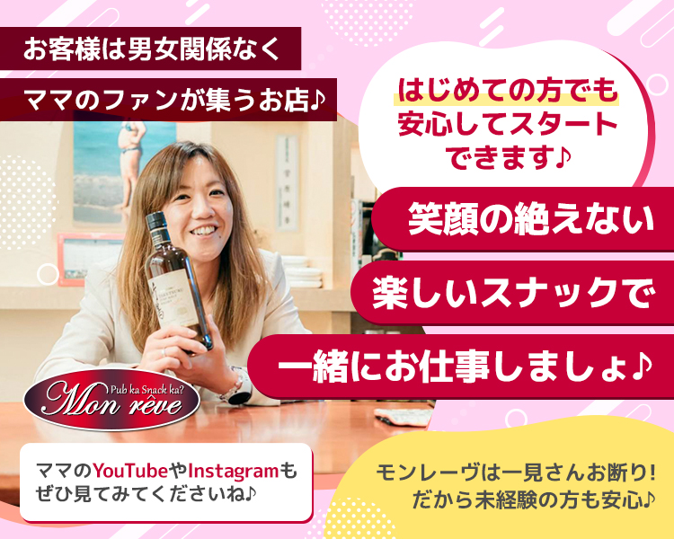 お客様は男女関係なくママのファンが集うお店♪

笑顔の絶えない楽しいスナックで一緒に笑いませんか？（気持ち大き目）

はじめての方ならせっかくだから楽しく働いてみましょう♪（気持ち大き目）

ママのYouTubeやInstagramも
ぜひ見てみてくださいね♪

モンレーヴは
一見さんお断り！
だから未経験の方も安心♪