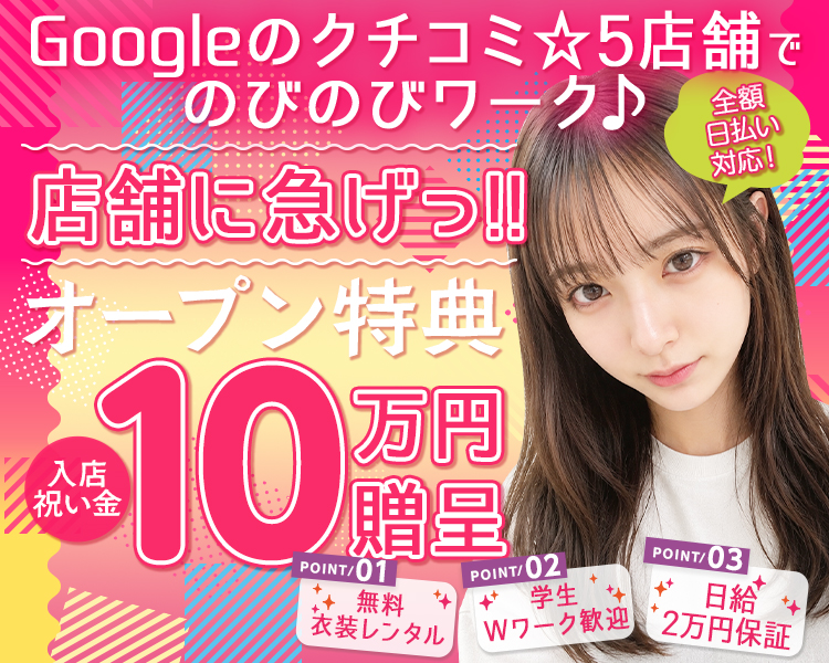 Googleのクチコミ☆5店舗でのびのびワーク♪

店舗に急げっ!!

オープン特典　
入店祝い金10万円 贈呈

全額日払い対応！

Point01
無料衣装レンタル

Point02
学生/Wワーク 歓迎

Point03
日給2万円保証