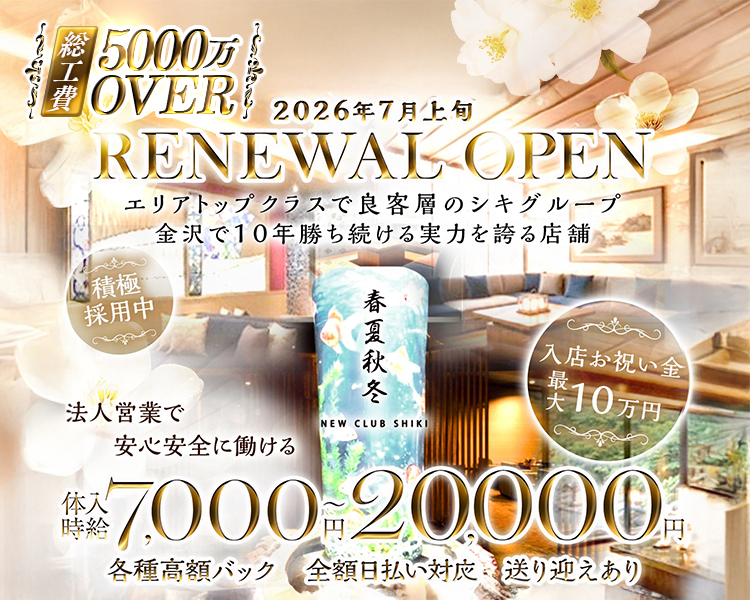 総工費5,000万OVER
2026年7月上旬
RENEWAL OPEN
エリアトップクラスで良客層のシキグループ
金沢で10年勝ち続ける実力を誇る店舗
積極採用中
春夏秋冬
NEW CLUB SHIKI
入店お祝い金
最大10万円
法人営業で
安心安全に働ける
体入時給7,000円～20,000円
各種高額バック 全額日払い対応 送り迎えあり