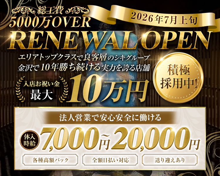 総工費5,000万OVER
2026年7月上旬
RENEWAL OPEN
エリアトップクラスで良客層のシキグループ
金沢で10年勝ち続ける実力を誇る店舗
積極採用中
春夏秋冬
NEW CLUB SHIKI
入店お祝い金
最大10万円
法人営業で
安心安全に働ける
体入時給7,000円～20,000円
各種高額バック 全額日払い対応 送り迎えあり
