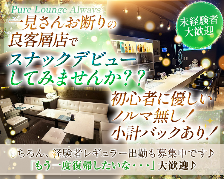 Pure Lounge Always 一見さんお断りの良客層店でスナックデビューしてみませんか？？
未経験者大歓迎　初心者に優しい　ノルマ無し！小計バックあり！
もちろん、経験者レギュラー出勤も募集中です♪「もう一度復帰したいな…」大歓迎♪