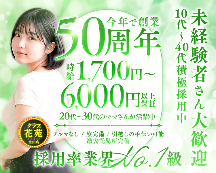 今年で創業50周年
時給1,700円~6,000円
以上保証
20代~30代のママさんが活躍中
花苑金山店
ノルマなし / 寮完備 / 引越しの手伝い可能
激安託児所完備
採用率業界 10.1級
10代~40代積極採用中
未経験者さん大歓迎