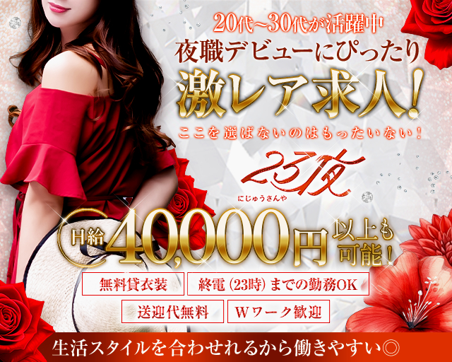 20代～30代が活躍中
夜職デビューにぴったり激レア求人！
ここを選ばないのはもったいない！
23夜にじゅうさんや
日給40,000円以上も可能！
無料貸衣装
終電（23時）までの勤務OK
送迎代無料
Wワーク歓迎
生活スタイルを合わせられるから働きやすい◎