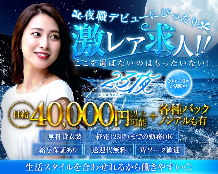 夜職デビューにぴったり
激レア求人
ここを選ばないのはもったいない！
23夜にじゅうさんや
20代～30代が活躍中
日給40,000円以上可能＋各種バックノンアルも有
無料貸衣装
終電（23時）までの勤務OK
給与保証あり
送迎代無料
Wワーク歓迎
生活スタイルを合わせられるから働きやすい◎
