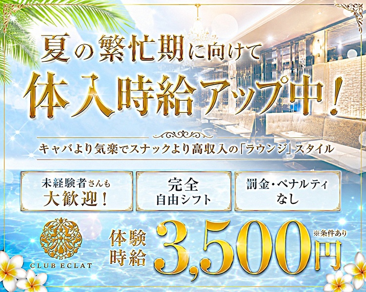 未経験者歓迎☆
働きやすさ・稼ぎやすさ
グンパツな環境で、しっかり稼げる♪

キャバより気楽でスナックより高収入の「ラウンジ」スタイル

未経験者さんも大歓迎！

完全自由シフト

罰金・ペナルティなし

体験時給　MAX 3,500円

CLUB ECLAT