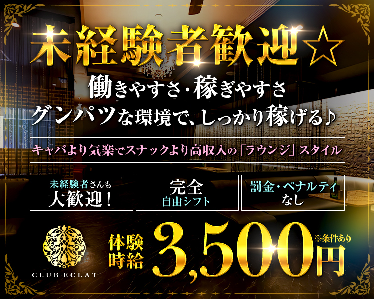 未経験者歓迎☆
働きやすさ・稼ぎやすさ
グンパツな環境で、しっかり稼げる♪

キャバより気楽でスナックより高収入の「ラウンジ」スタイル

未経験者さんも大歓迎！

完全自由シフト

罰金・ペナルティなし

体験時給　MAX 3,500円

CLUB ECLAT