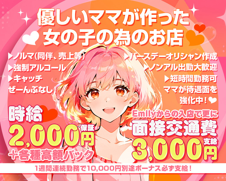 優しいママが作った
女の子の為のお店

ノルマ（同伴、売上等）
強制アルコール
キャッチ
ぜーんぶなし！

バースデーオリシャン作成
ノンアル出勤大歓迎
短時間勤務可
ママが待遇面を強化中！

時給2,000円保証
+各種高額バック

Emilyからの入店で更に
面接交通費3,000円支給

1週間連続勤務で10,000円別途ボーナス必ず支給！