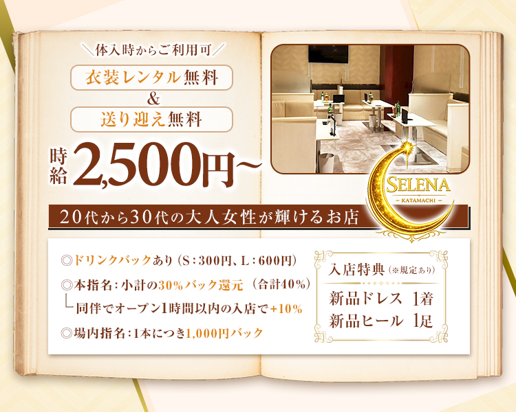 体入時からご利用可
衣装レンタル無料&送り迎え無料
時給2,500円～
20代から30代の大人女性が輝けるお店
◎ドリンクバックあり (S: 300円、L:600円)
◎本指名: 小計の30%バック還元(合計40%)
同伴でオープン1時間以内の入店で+10%
◎場内指名:1本につき1,000円バック
SELENA
KATAMACHI
入店特典(※規定あり)
新品ドレス 1着
新品ヒール 1足