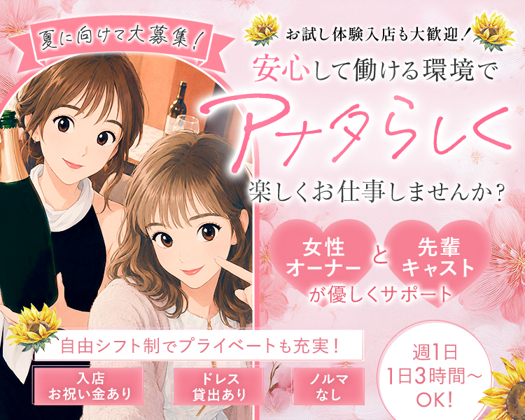 夏に向けて大募集!
お試し体験入店も大歓迎!
安心して働ける環境で
アナタらしく
楽しくお仕事しませんか?

女性オーナーと先輩キャストが優しくサポート

自由シフト制でプライベートも充実!

入店お祝い金あり
ドレス貸出あり
ノルマなし
週1日 1日3時間~ OK!