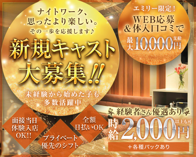 ナイトワーク、 思ったより楽しい。
その一歩を応援します♪

新規キャスト大募集!!

未経験から始めた子も多数活躍中

エミリー限定!
WEB応募 &体入口コミで
最大10,000円支給

※経験者さん優遇あり
時給2,000円以上も可能+各種バックあり

面接当日体験入店 OK!!
プライベート優先のシフト
全額日払いOK