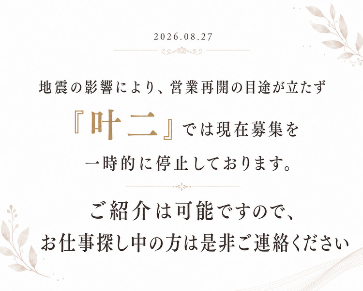 2026.08.27 地震の影響により、営業再開の目途が立たず 『叶二』では現在募集を一時的に停止しております。 ご紹介は可能ですので、お仕事探し中の方は是非ご連絡ください