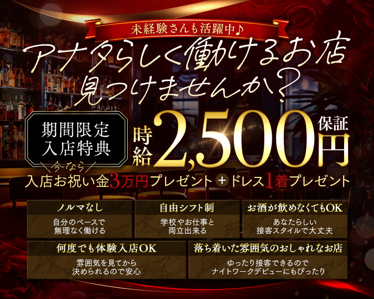 未経験さんも活躍中♪
アナタらしく働けるお店見つけませんか?

期間限定入店特典
時給2,500円保証
今なら入店お祝い金3万円プレゼント+ドレス1着プレゼント

ノルマなし
自分のペースで無理なく働ける

自由シフト制
学校やお仕事と両立出来る

お酒が飲めなくてもOK
あなたらしい接客スタイルで大丈夫

何度でも体験入店OK
雰囲気を見てから決められるので安心

落ち着いた雰囲気のおしゃれなお店
ゆったり接客できるのでナイトワークデビューにもぴったり