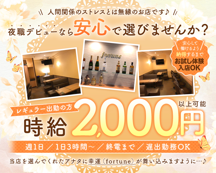 人間関係のストレスとは無縁のお店です♪
夜職デビューなら安心で選びませんか?

安心して働けるよう納得するまでお試し体験入店OK

レギュラー出勤の方時給2,000円以上可能

週1日/1日3時間~/終電まで/遅出勤務OK
当店を選んでくれたアナタに幸運 (fortune)が舞い込みますように･･･♪