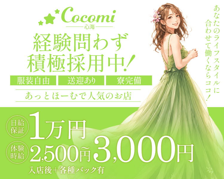 Cocomi-心海-
あなたのライフスタイルに合わせて働くならココ！

あっとほーむで人気のお店
服装自由
送迎あり
寮完備

経験問わず
積極採用中！

日給保証1万円
体験時給2,500円～3,000円
入店後＋各種バック有