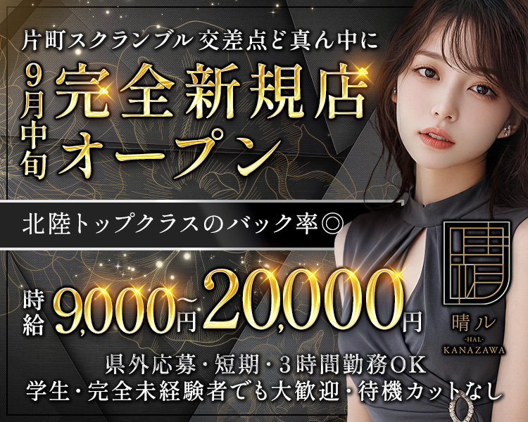 晴ル
-HAL-
KANAZAWA
9月 GRAND OPEN!!
時給×バック率×働きやすさは北陸トップクラス?!
体入時給 8000円～
OPEN記念
体入時給+2000円
未経験さん大歓迎!
しっかりとフォローいたします!