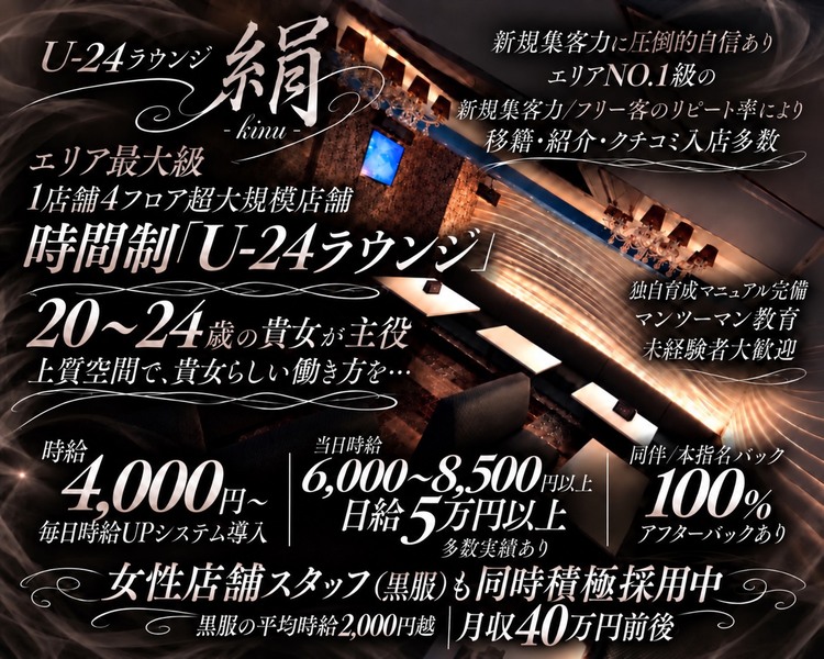 lounge 絹 -kinu-

＼ 気づけば30代… ／

エリア初出店
「姉ラウンジ」
28歳以上の大人女性が輝く

上質空間で、貴女らしい働き方を。

時給4,000円〜

時給6,000〜8,500円以上の実績あり

移籍・紹介・口コミ入店多数

エリア唯一

1店舗4フロア完備の大規模店舗

完全個室VIPルーム完備

夜職完全未経験の
「アラサーさん」大歓迎

独自育成マニュアル完備
マンツーマンでしっかりサポート

ドレス50着以上 無料貸し出し

まずは1日体験入店から