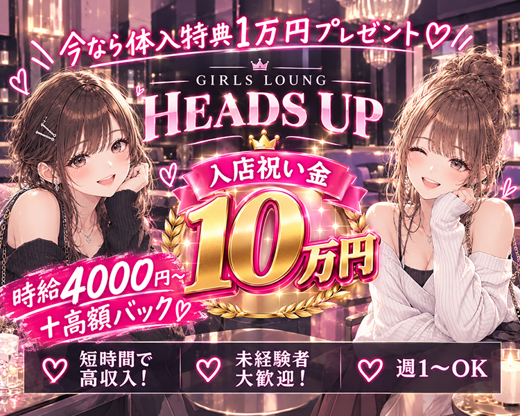 ＼今なら体入特典１万円プレゼント♡／

GIRLS LOUNG 
【HEADS UP】

入店祝い金10万円！
時給4,000円～＋高額バック♡

♥短時間で高収入！
♥未経験者大歓迎！
♥週１～OK