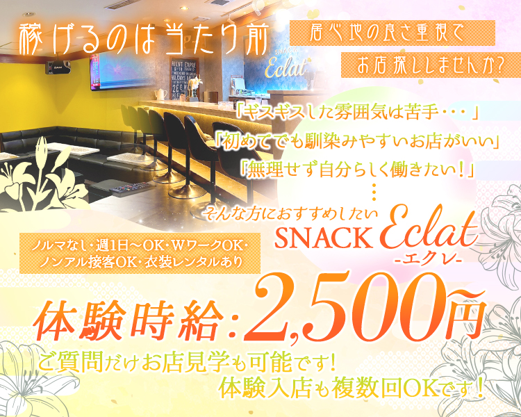 稼げるのは当たり前。
居心地の良さ重視でお店探ししませんか？

「ギスギスした雰囲気は苦手…」
「初めてでも馴染みやすいお店がいい」
「無理せず自分らしく働きたい！」

そんな方におすすめしたいSNACK Eclat（エクレ）

ノルマなし・週1日～OK・WワークOK・ノンアル接客OK・衣装レンタルあり

体験時給：2,500円～
ご質問だけお店見学も可能です！
体験入店も複数回OKです！
