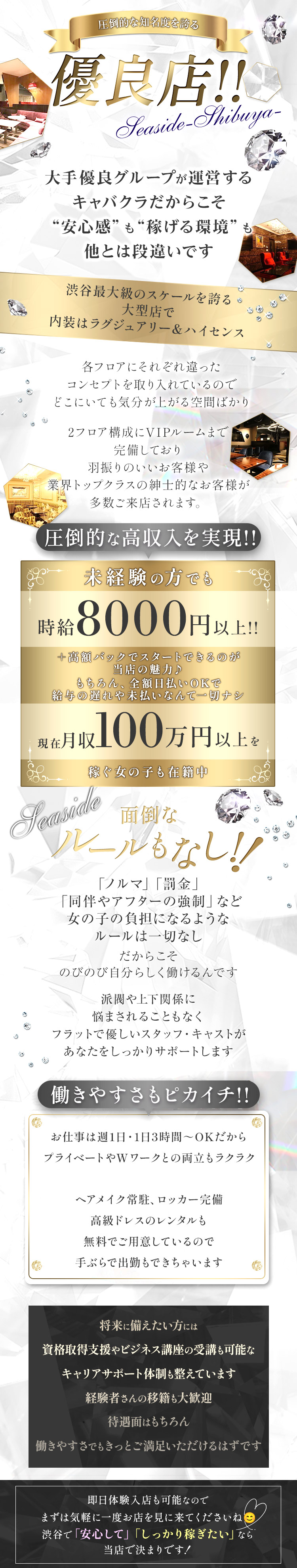 圧倒的な知名度を誇る
優良店!!
Seaside-Shibuya-
大手優良グループが運営する
キャバクラだからこそ
“安心感”も“稼げる環境” も
他とは段違いです
渋谷最大級のスケールを誇る。
大型店で
内装はラグジュアリー&ハイセンス
各フロアにそれぞれ違った
コンセプトを取り入れているので
どこにいても気分が上がる空間ばかり
2フロア構成にVIPルームまで
完備しており
羽振りのいいお客様や
業界トップクラスの紳士的なお客様が
多数ご来店されます。
圧倒的な高収入を実現!!
未経験の方でも
時給 8000円以上!!
+高額バックでスタートできるのが
当店の魅力♪
もちろん、全額日払いOKで
給与の遅れや未払いなんて一切ナシ
現在月収100万円以上を
稼ぐ女の子も在籍中
Seaside
面倒な
ルールもなし!!
「ノルマ」 「罰金」
「同伴やアフターの強制」など
女の子の負担になるような
ルールは一切なし
だからこそ
のびのび自分らしく働けるんです
派閥や上下関係に
悩まされることもなく
フラットで優しいスタッフ・キャストが
あなたをしっかりサポートします
働きやすさもピカイチ!!
お仕事は週1日・1日3時間~OKだから
プライベートやWワークとの両立もラクラク
ヘアメイク常駐、ロッカー完備
高級ドレスのレンタルも
無料でご用意しているので
手ぶらで出勤もできちゃいます
将来に備えたい方には
資格取得支援やビジネス講座の受講も可能な
キャリアサポート体制も整えています
経験者さんの移籍も大歓迎
待遇面はもちろん
働きやすさでもきっとご満足いただけるはずです
即日体験入店も可能なので
まずは気軽に一度お店を見に来てくださいね
渋谷で「安心して」 「しっかり稼ぎたい」なら
当店で決まりです!