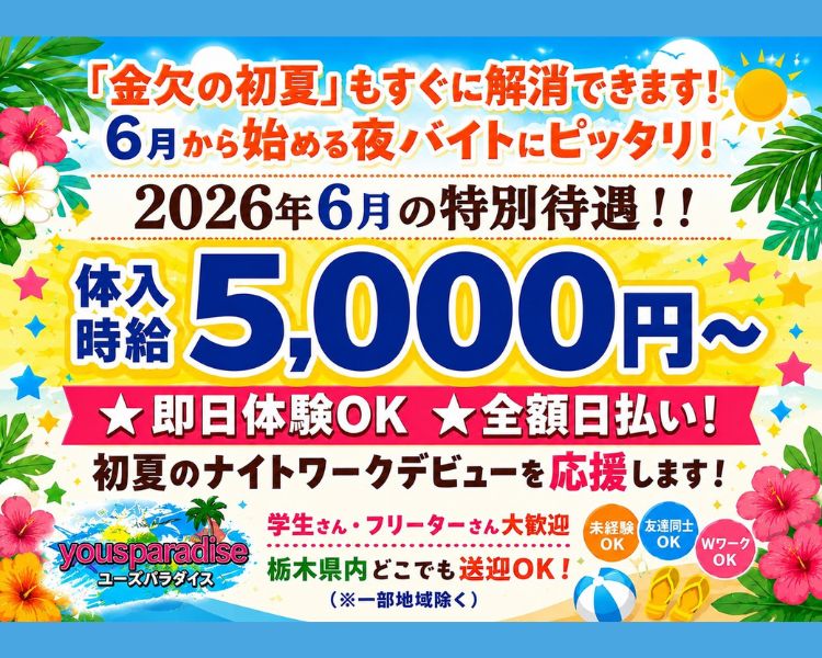 「金欠の初夏」もすぐに解消できます！
6月から始める夜バイトにピッタリ！
体験時給5,000円～
2026年6月の特別待遇!!
★即日体験OK　★全額日払い！
初夏のナイトワークデビューを応援します！
学生さん・フリーターさん大歓迎
栃木県内どこでも送迎OK！（※一部地域除く）
未経験OK　友達同士OK　WワークOK
ユーズパラダイス