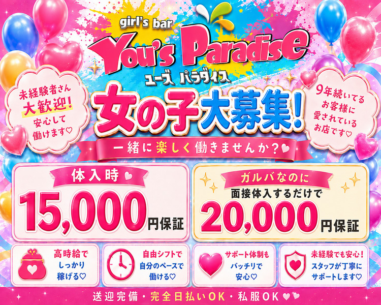 未経験者さん大歓迎!
安心して働けます♡
girl's bar You's Paradise
ユーズパラダイス
女の子大募集!
一緒に楽しく働きませんか?
体入時15,000円保証
在籍時2,000円保証+各種バック
19年続いてるお客様に愛されているお店です♡
高時給でしっかり稼げる♡
自由シフトで自分のペースで働ける♡ 
サポート体制もバッチリで安心♡ 
未経験でも安心!
スタッフが丁寧にサポートします♡
送迎完備
完全日払いOK
私服OK