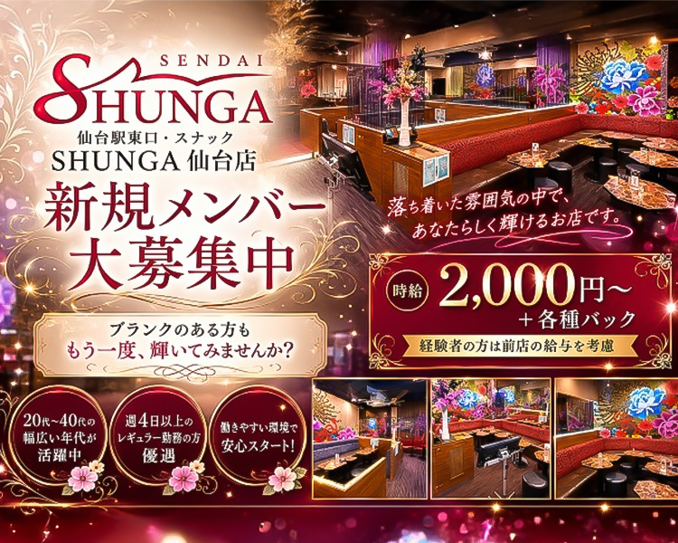 SENDAI　SHUNGA
仙台駅東口・スナック
SHUNGA 仙台店

新規メンバー大募集中

ブランクのある方ももう一度、輝いてみませんか？

落ち着いた雰囲気の中で、
あなたらしく輝けるお店です。

時給2,000円～+各種バック
経験者の方は前店の給与を考慮

20代～40代の幅広い年代が活躍中
週4日以上のレギュラー勤務の方優遇
働きやすい環境で安心スタート！