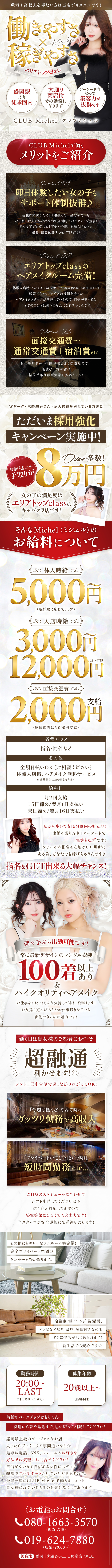 環境＋高収入を得たい方は当店がおすすめです！
働きやすさ×稼ぎやすさ　エリアトップclass
盛岡駅より徒歩圏内
大通り商店街での勤務になります
アーケード内なので集客力が抜群です
CLUB　Michel　クラブミシェル

CLUB　Michelで働くメリットをご紹介
即日体験したい女の子もサポート体制抜群！
「夜職に興味がある」「頑張ってお金を貯めたいな」など理由は人それぞれなので全面的にバックアップ宣言！
どんな子でも感じる「不安や心配」を和らげるため最長1週間体験入店が可能です！
エリアトップclassのヘアメイクルーム完備！
体験入店時、ヘアメイク無料サービス※通常料金は300円となります
盛岡でもトップクラスの技術を持ったヘアメイクスタッフが常駐しているので、
自身がなくても今までの自分とは違うあなたになれちゃうんです
面接交通費～通常交通費＋宿泊費etc
お仕事サポート体制が他店よりも抜群なので、無駄な出費が省け結果手取り額が大幅に変わります！
Wワーク・未経験者さん・お店移籍を考えている方必見
ただいま採用強化キャンペーン実施中
体験入店から手取りが8万円over多数！
女の子の満足度はエリアトップclassのキャバクラ店です！
そんなMichel<ミシェル>のお給料について
体入時給5,000円～(経験に応じてアップ)
入店時給3,000円～12,000円以上可能
面接交通費2,000円支給(盛岡市外は5,000円支給)
各種バック
指名・同伴など
その他
全額日払いOK(ご相談ください)
体験入店時、ヘアメイク無料サービス※通常時は300円となります
給料日
月2回支給
15日締め/翌日1日支払い
末日締め/翌月16日支払い
駅から歩いても15分圏内の好位置！
出勤もらくちん！+アーケードで集客も抜群です！
フリーも本指名の立地がいい場所にある為、どなたでも稼げちゃうんです！
指名をGETできる大幅チャンス！
楽々手ぶら出勤可能です！
常に最新デザインのレンタル衣装100着以上あり＆ハイクオリティヘアメイク
お仕事をしたい！そんな気持ちがあれば働けます！
お友達と遊んだあとやお仕事帰りなどでも出勤できるのが魅力です！
働く日は貴女様のご都合にお任せ
シフト自己申告制で週1などのわがままＯＫ！
「今週は稼ぐぞ」なんて時はガッツリ勤務で高収入
「プライベートが忙しい」というときは短時間勤務etc
自由スケジュールに合わせてシフト申請してくださいね
送り迎え対応してますので終電等気にしなくても大丈夫です！
当スタッフが安全運転にて送迎いたします！
その他にもキレイなワンルーム寮完備！
完全プライベート空間ワンルーム寮があります。
冷蔵庫、電子レンジ、洗濯機、テレビなどなど、家具、家電つきなのですぐに生活が始められます！
新生活でも安心です！
勤務時間20：00～LAST(1日3時間～出勤可能)
募集年齢20歳以上～(経験不問)
時給のベースアップはもちろん待遇から夢や理想まで、思い切って相談してください！
盛岡最上級のゴージャスなお店に入ったらびっくりすること間違いなし！
是非お電話、SNS、フォームのお好きな方法でお気軽にお問い合わせください！
自信がないから自信ある女性スタッフ総勢でフルサポートさせて頂きますので。
是非一緒にCLUB　Michelで働きましょう！
貴女様にお会いできるのを楽しみにしています。