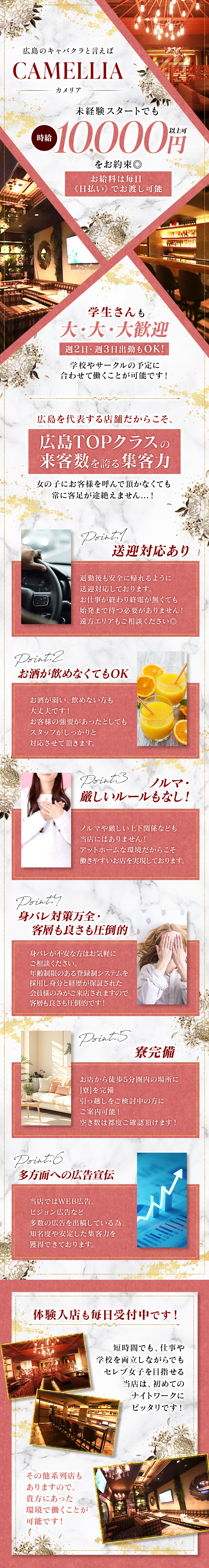 広島のキャバクラといえば
VAMELLIA
カメリア
未経験スタートでも
時給10000円以上可
をお約束◎
お給料は毎日≪日払い≫でお渡し可能

学生さんも
大・大・大歓迎
週2日・週3日出勤もOK！
学校やサークルの予定に
合わせて働くことが可能です！

広島を代表する店舗だからこそ、
広島TOPクラスの
来客数を誇る集客力
女の子にお客様を呼んで頂かなくても
常に客足が途絶えません…！

Point.1
送迎対応あり
退勤後も安全に帰れるように
送迎対応しております。
お仕事が終わり終電が無くても
始発まで待つ必要がありません！
遠方エリアもご相談ください◎

Point.2
お酒が飲めなくてもOK
お酒が弱い、飲めない方も
大丈夫です！
お客様の強要があったとしても
スタッフがしっかりと対応させていただきます。

Point.3
ノルマ・厳しいルールもなし！
ノルマや厳しい上下関係なども当店にはありません！
アットホームな環境だからこそ働きやすいお店を実現しております。

Point.4
身バレ対策万全・客層も良さも圧倒的
身バレが不安な方はお気軽にご相談ください。
年齢制限のある登録制システムを採用し
身分と経歴が保証された会員様のみがご来店されますので
客層も良さも圧倒的です！

Point.5
寮完備
お店から徒歩5分圏内の場所に［寮］を完備
引っ越しをご検討中の方にご案内可能！
空き数は都度ご確認いただけます！

Point.6
多方面への広告宣伝
当店ではWEB広告、ビジョン広告など
多数の広告を出稿している為、
知名度や安定した集客力を獲得できております。

体験入店も毎日受付中です！
短時間でも、仕事や学校を両立しながらでも
セレブじょしを目指せる当店は、
初めてのナイトワークにピッタリです！

その他系列店もありますので、
貴方にあった環境で働くことが可能です！
