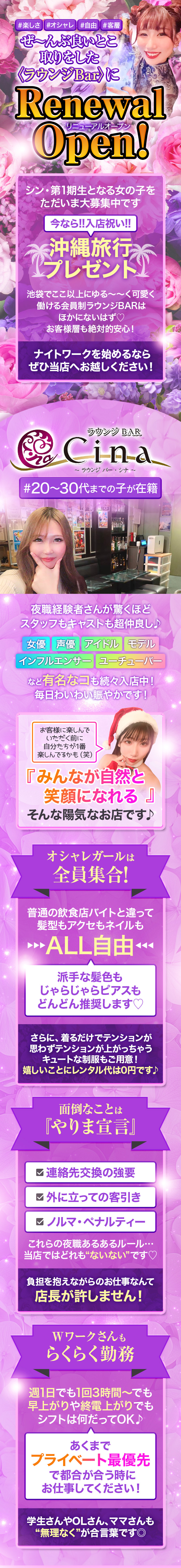 ┏𓇬⋆｡˚✩˚｡⋆𓇬⋆｡˚✩˚｡⋆𓇬┓

毎日にぎやかで
誰でも笑顔になれちゃうスナック🍸

┗𓇬⋆｡˚✩˚｡⋆𓇬⋆｡˚✩˚｡⋆𓇬┛

ラウンジBAR cina～シナ～

『ラウンジBAR cina～シナ～』は、
池袋駅の北口・西口から徒歩2分♪

20～30代までの女性が活躍中です！

♱⋰ ⋱𖹭⋰ ⋱♱⋰ ⋱𖹭⋰ ⋱♱⋰ ⋱𖹭⋰

『ラウンジBAR cina～シナ～』
のココがおススメ

♱⋰ ⋱𖹭⋰ ⋱♱⋰ ⋱𖹭⋰ ⋱♱⋰ ⋱𖹭⋰


👚無料でレンタルできちゃう
カワイイ制服あり👚

しかもネイル・髪型・アクセは
すべて自由でOKだから、
お仕事中もオシャレが楽しめちゃいます☆


📅週1日・1日3時間～の出勤も可能📅

私生活最優先で空いた時間に
働いていただけますよ♪

遅出勤務や終電までの勤務もできます！

♱⋰ ⋱𖹭⋰ ⋱♱⋰ ⋱𖹭⋰ ⋱♱⋰ ⋱𖹭⋰

また夜職でよくある
　ペナルティーやノルマ、
連絡先交換の強要などはありません🌷

♱⋰ ⋱𖹭⋰ ⋱♱⋰ ⋱𖹭⋰ ⋱♱⋰ ⋱𖹭⋰

気になった方はぜひ体験入店へ！

ご連絡をお待ちしています♪

♱⋰ ⋱𖹭⋰ ⋱♱⋰ ⋱𖹭⋰ ⋱♱⋰ ⋱𖹭⋰