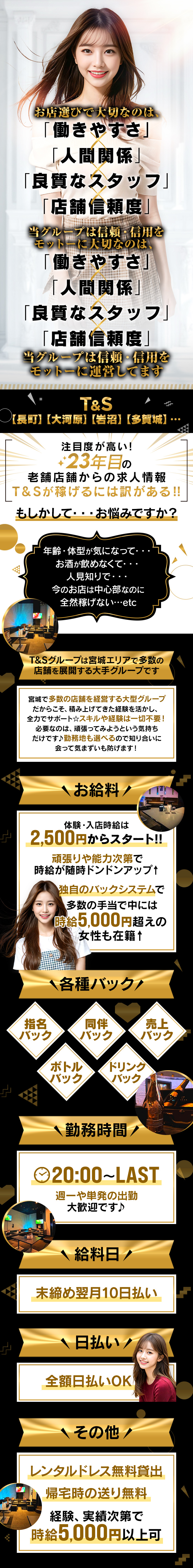 お店選びで大切なのは、「働きやすさ」「人間関係」 「良質なスタッフ」「店舗信頼度」
当グループは信頼・信用を モットーに大切なのは、「働きやすさ」「人間関係」「良質なスタッフ」「店舗信頼度」
当グループは信頼・信用を モットーに運営してます
【長町】 【大河原】 【岩沼】【多賀城】・・注目度が高い!
老舗店舗からの求人情報
T&Sが稼げるには訳がある!!
もしかして・・・お悩みですか?
年齢・体型が気になって・・・
お酒が飲めなくて・・・
人見知りで...
今のお店は中心部なのに全然稼げない...・・etc
T&Sグループは宮城エリアで多数の 店舗を展開する大手グループです
宮城で多数の店舗を経営する大型グループだからこそ、 積み上げてきた経験を活かし、 全力でサポート☆スキルや経験は一切不要!
必要なのは、頑張ってみようという気持ち だけです♪ 勤務地も選べるので知り合いに 会って気まずいも防げます!
お給料!
体験・入店時給は2,500円からスタート!!
頑張りや能力次第で時給が随時ドンドンアップ↑
独自のバックシステムで多数の手当で中には時給5,000円超えの女性も在籍 ↑
◆各種バック!
同伴バック
指名バック
売上バック
ボトルバック 
ドリンクバック
〈勤務時間
20:00~LAST
週一や単発の出勤大歓迎です♪
給料日/
末締め翌月10日払い
日払い/
全額日払いOK
その他
レンタルドレス無料貸出
帰宅時の送り無料
経験、実績次第で時給5,000円以上可