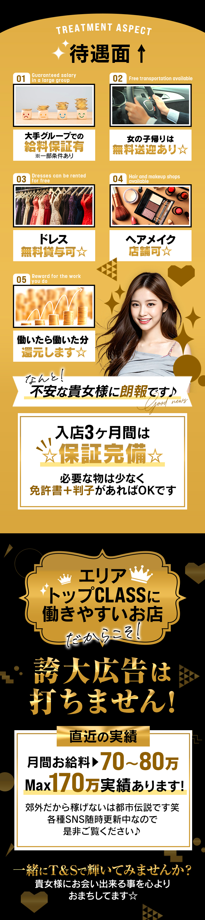 TREATMENT ASPEСТ
待遇面↑

01
大手グループでの
給料保証有
※一部条件あり

02
女の子帰りは 
無料送迎あり☆

03
ドレス
無料貸与可☆

04
ヘアメイク
店舗可☆

05
働いたら働いた分
還元します☆

なんと!
不安な貴女様に朗報です♪

入店3ヶ月間は ☆保証完備☆
必要な物は少なく免許書+判子があればOKです


エリアトップCLASSに働きやすいお店
だからこそ
誇大広告は打ちません!

直近の実績
月間お給料 70~80万 
Max170万実績あります!
郊外だから稼げないは都市伝説です笑
各種SNS随時更新中なので是非ご覧ください♪

一緒にT&Sで輝いてみませんか?
貴女様にお会い出来る事を心よりおまちしてます☆