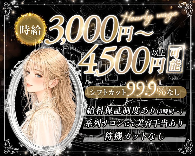 時給3000円～4500円以上可能
シフトカット99.9%なし

給料保証制度あり（3時間〜）
待機カットなし
系列サロンにて美容手当あり