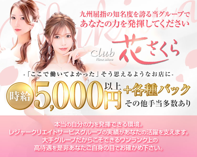 九州屈指の知名度を誇る当グループであなたの力を発揮してください
club 花さくら
-「ここで働いてよかった」そう思えるようなお店に-
時給5,000円以上+各種バック その他手当多数あり
本当の自分の力を発揮できる環境。
レジャークリエイトサービスグループの実績があなたの活躍を支えます。
大手グループだからこそできるワンランク上の高待遇を是非貴女ご自身の目でお確かめ下さい。