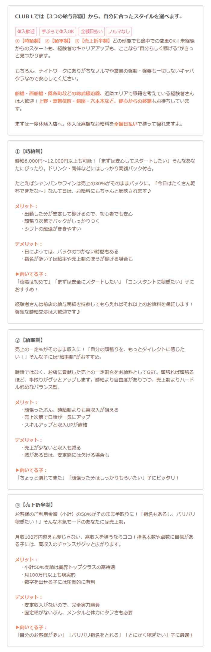 画像を文字に起こすと、以下の通りです。

CLUB Lでは【3つの給与形態】から、自分に合ったスタイルを選べます。

体入歓迎
手ぶらで体入OK！
全額日払い
ノルマなし

① 【保証時給制】
（経験者さんは前給や希望額も考慮）
初心者の方、現在のお店で迷子中の方、未経験者からのスタートも、経験者のキャリアアップも、ここなら”自分らしく稼げる”がきっと見つかります。

もちろん、ナイトワークにありがちなノルマや営業の強制・強要も一切しないキャバクラなのでご安心ください。

前橋・東船橋・猿島駅などの緑武線沿線、近隣エリアで経験を考えている経験者さんは大歓迎！
上野・歌舞伎町・銀座・六本木など、都心からの移籍もお待ちしています。

まずは一度体験入店へ。体入は高額なお給料を全額日払いで持って帰れますよ。

② 【時給制】
時給6,000円～12,000円以上も可能！
「まずは安心してスタートしたい」そんなあなたにぴったり。
ドリンク・同伴などにはしっかり高額バック付き。

たとえばシャンパンやワインは売上の30%がそのままバックに。「今日はたくさん乾杯できたな～」なんて日は、お給料にもちゃんと反映されます♪

メリット：

出勤した分が安定して稼げるので、初心者でも安心

頑張り次第でバックがしっかりつく

ノルマやプレッシャーが苦手な方でも働きやすい

デメリット：

日によっては、バックのつかない時間もある

指名が多い子は給与率や売上制のほうが稼げる場合も

▶︎向いてる子：

「最初は初めてで」「まずは安全にスタートしたい」「コンスタントに稼ぎたい」子におすすめ！

経験者さんは前店の給与明細を持参してもらえればそれ以上のお給料を保証します！
時給交渉は大歓迎です♪

③ 【給与率制】
売上の一部がそのまま収入に！
「自分の頑張りを、もっとダイレクトに感じたい！」そんな子には"給与率"がおすすめ。

時給ではなく、お店に貢献した売上の一定割合をお給料としてGET。
頑張れば頑張るほどお給料がぐんとアップします。
時給より自由度がありつつ、売上制よりハードル低めなバランス型。

メリット：

頑張ったぶん、時給からも給与よりも収入が増える

実力次第で時給以上に稼げる

スキルアップと収入UPが直結

デメリット：

売上が少ないと収入も減る

波がある日は、安定感には欠ける場合も

▶︎向いてる子：

「ちょっと慣れてきた」「頑張った分はしっかりもらいたい」子にピッタリ！

④ 【売上折半制】
営業費との利益を折半（小計）の50％がそのまま手取りに！
「指名もあるし、バリバリ稼ぎたい！」そんな本気モードのあなたには売上制。

月収100万円超えも夢じゃない、高収入を狙うならココ！
指名本数や集客に自信がある子には、高収入のチャンスがグッと広がります。

メリット：

月計50%支給は業界トップクラスの高待遇

月100万円以上も現実的

競争に燃える子には圧倒的に有利

デメリット：

安定収入がないので、完全実力勝負

固定給がないぶん、メンタルと体力にタフさも必要

▶︎向いてる子：

「自分の集客が多い」「バリバリ指名をくれる」「とにかく稼ぎたい」子に最適！