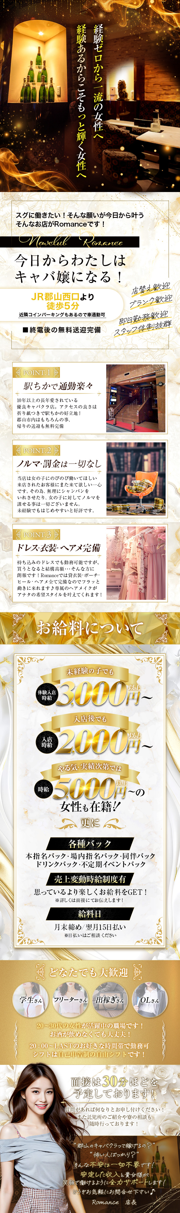 経験あるからこそもっと輝く女性へ
経験ゼロから一流の女性へスグに働きたい!そんな願いが今日から叶う
そんなお店がRomanceです!
Newclub Romance
今日からわたしは キャバ嬢になる!
JR郡山西口より徒歩5分
近隣コインパーキングもあるので車通勤可
■終電後の無料送迎完備
店替え歓迎
ブランク歓迎
即日勤務歡迎
スタッフ体制抜群
POINT. 1
駅ちかで通勤楽々、10年以上の長年愛されている優良キャバクラ店。 
アクセスの良さは折り紙つきで駅ちかの好立地!
郡山市内はもちろんの事、帰りの送迎も無料完備
POINT.2
ノルマ・罰金は一切なし
当店は女の子にのびのび働いてほしい来店されたお客様にまた来て欲しい一心です。 その為、無理にシャンパンをいれさせたり、女の子に対してノルマを課せる事は一切ございません。
未経験でもはじめやすいと好評です。
POINT.3
ドレス・衣装・ヘアメ完備
持ち込みのドレスでも勤務可能ですが、 買うとなると結構高額・・・ そんな方に 朗報です! Romanceでは貸衣装・ポーチ・ ヒール ヘアメ全て完備なのでフラッと 働きに来れます♪ 専属のヘアメイクが アナタの希望スタイルを叶えてくれます!
お給料について
体験入店 時給
未経験の子でも体験時給3,000円~
入店後でも入店時給2,000円～
やる気・実績次第では時給5,000円～の女性も在籍!
更に各種バック、本指名バック・場内指名バック・同伴バック
ドリンクバック・不定期イベントバック
売上変動時給制度有
思っているより楽しくお給料をGET!
※詳しくは面接にてお伝えします!
給料日
月末締め翌月15日払い
※日払いはご相談ください
どなたでも大歓迎
学生さんフリーターさん 出稼ぎさんOLさん
20~30代の女性が活躍中の職場です!
お酒が飲めなくても大丈夫!
20:00~LASTのお好きな時間帯で勤務可
シフトは自己申告制の自由シフトです!
面接は30分ほどを予定しております!
質問があれば何なりとお申し付けください!
また託児所のご紹介や寮の相談も随時行っております!
郡山のキャバクラって稼げるの?"
"怖い人ばっかり?”
そんな不安は一切不要です!
安定した収入と貴女様が
笑顔で働けるように全力サポートします!
どうぞお気軽にお問合せ下さい♪
Romance 店長