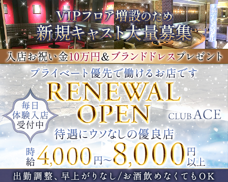 VIPフロア増設のため新規キャスト大量募集！

入店お祝い金10万円＆ブランドドレスプレゼント！

プライベート優先で働けるお店です。
RENEWAL OPEN ～CLUB ACE～

待遇にウソなしの優良店！
＼毎日体験入店受付中／
時給4,000円～8,000円以上

出勤調整、早上がりなし/お酒飲めなくてもOK！