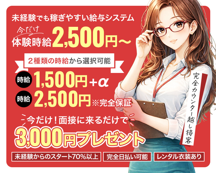 未経験でも稼ぎやすい給与システム
今だけ
体験時給 2,500円 ~
2種類の時給から選択可能
時給 1,500円+α
時給 2,500円 ※完全保証
今だけ! 面接に来るだけで、
3,000円プレゼント
完全カウンター越し接客
| 未経験からのスタート70%以上 完全日払い可能 レンタル衣装あり