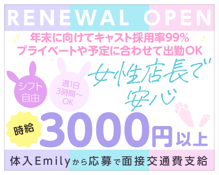 RENEWAL OPEN
女性店長で安心
年末に向けてキャスト採用率99％
プライベートや予定に合わせて出勤OK
週1日3時間~OK
シフト自由
時給3000円以上
体入Emilyから応募で面接交通費支給