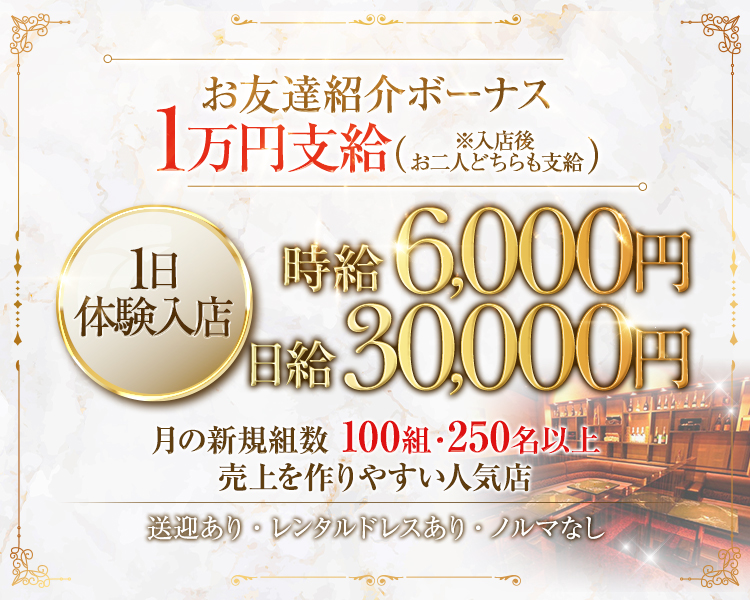 お友達紹介ボーナス
１万円支給（※入店後お二人どちらも支給）
１日体験入店時給6,000円　日給30,000円
月の新規組数100組・250名以上
売上を作りやすい人気店
送迎あり・レンタルドレスあり・ノルマなし