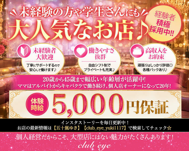 未経験の方や学生さんにも
大人気なお店♪
20歳から45歳まで幅広い年齢層が活躍中！
ママはアルバイトからキャバクラで働き続け、
個人店オーナーになって20年！
体験時給5,000円保証
インスタストーリーを毎日更新中！
お店の最新情報は【五十嵐ゆき】【club_eye_yuki1117】で検索してチェック☆
個人経営だからこそ、大型店にはない魅力がたくさんあります！
club eye
