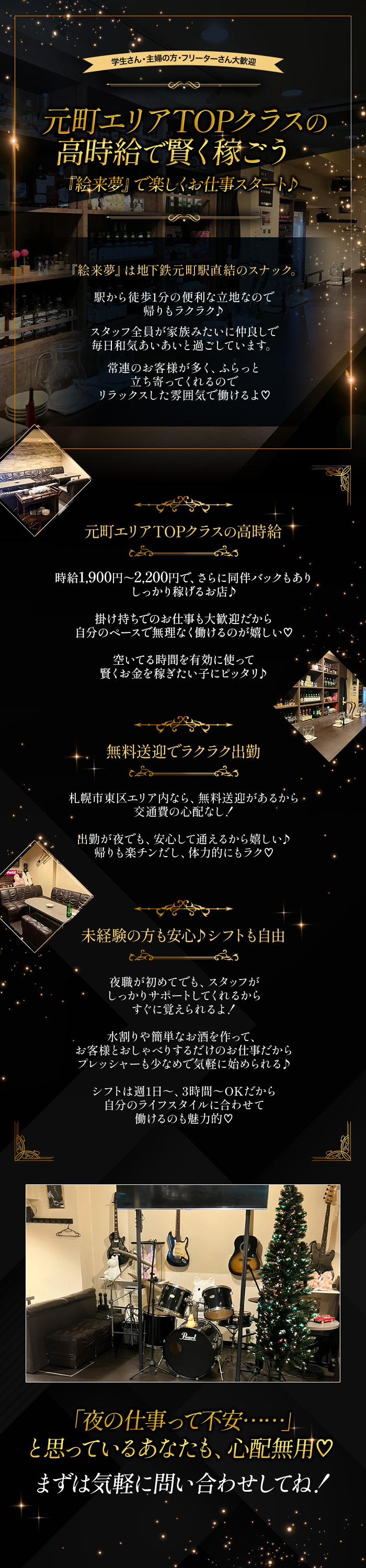 学生さん・主婦の方・フリーターさん大歓迎

元町エリアTOPクラスの高時給で賢く稼ごう
『絵来夢』で楽しくお仕事スタート♪

『絵来夢』は地下鉄元町駅直結のスナック。
駅から徒歩1分の便利な立地なので帰りもラクラク♪

スタッフ全員が家族みたいに仲良しで
毎日和気あいあいと過ごしています。

常連のお客様が多く、ふらっと立ち寄ってくれるので
リラックスした雰囲気で働けるよ♡

元町エリアTOPクラスの高時給

時給1,900～2,200円で、さらに同伴バックもあり
しっかり稼げるお店♪

掛け持ちでのお仕事も大歓迎だから
自分のペースで無理なく働けるのが嬉しい♡

空いてる時間を有効に使って賢くお金を稼ぎたい子にピッタリ♪

無料送迎でラクラク出勤

札幌市東区エリア内なら、無料送迎があるから交通費の心配なし！
出勤が夜でも、安心して通えるから嬉しい♪
帰りも楽チンだし、体力的にもラク♡

未経験の方も安心♪シフトも自由

夜職が初めてでも、スタッフがしっかりサポートしてくれるから
すぐに覚えられるよ！

水割りや簡単なお酒を作って、お客様とおしゃべりするだけのお仕事だから
プレッシャーも少なめで気軽に始められる♪

シフトは週1日～、3時間～OKだから自分のライフスタイルに合わせて働けるのも魅力的♡

「夜の仕事って不安・・・・・・」
と思っているあなたも、心配無用♡

まずは気軽に問い合わせしてね！

迷ってるそこの貴方、勇気を出してご連絡下さい
一緒に頑張りましょう！