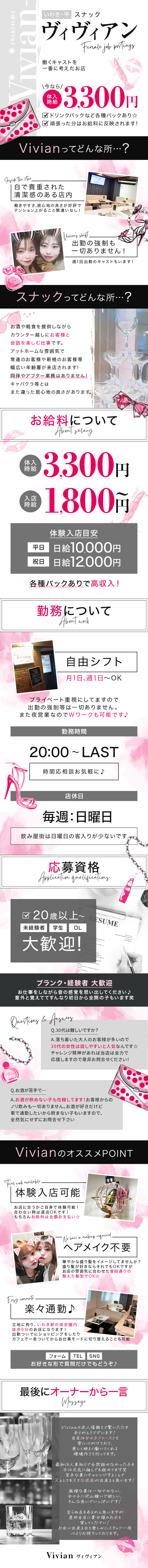 ヴィヴィアン
働くキャストを一番に考えた一番に考えたお店
今なら体験入店3,300円
ドリンクバックなど各種あり
頑張った分お給料に反映されまます
Vivianってどんなところ
白で貴重された清潔感のある店内
出勤の強制も一切ありません！
スナックってどんなところ？
お酒や軽食を提供しながらカウンター越しにお客様と会話を楽しむ仕事です。
アットホームは雰囲気で常連のお客様や新規のお客様等幅広い年齢層が来店されます！
同伴やアフター業務はありません！
キャバクラ等とはまた違った居心地の良さがあります。
お給料について
体験時給3,300円
入店時給1,800円～
体験入店目安
平日日給10,000円
祝日日給12,000円各種バックありで高収入
業務について
自由シフト
月に1日、週１～OK
プライベート重視にしてますので出勤の強制等は一切ありません。
また夜営業なのでＷワークも可能です！
勤務時間
20：00～LAST時間応相談お気軽に！
店休日
毎週日曜日
飲み屋街は日曜の客入りが少ないです
応募資格
20歳以上～
未経験、学生、OL大歓迎
ブランク・経験者大歓迎
お仕事をしながら昔の感覚を思い出してください！
意外と覚えてすんなり初日から全開の子もいます笑
Vivianのおすすめポイント
体験入店可能
お店に合うかご自身で体験可能
合わないときは退店OKです
もちろんお給料は全額お支払い
ヘアメイク不要
華やかな盛り髪をイメージしてませんか？
盛り髪が好きならそれでもOKですが、お店の雰囲気に合わせた普段通りの整えた髪型でOK
楽々通勤
立地に拘り、いわき駅の徒歩圏内、徒歩6分のお店になります
出勤ついでにショッピングをしたりカフェで一息ついてからお仕事モードに切り替えることも可
最後にオーナーから
Ｖivianの求人情報をご覧いただきありがとうございます！
当店は女の子ファーストを常に心がけており、楽しく明るく働いてくれる環境づくりを行っております。
最初は人見知りで全然話せなった子も今は元気に誰とでも話せてます笑
苦手なことにチャレンジすることで人として大きな成長ができると思います！
無理なことは一切させない、女の子のたくさん稼いでほしい、そんな思いでいっぱいです！
至らぬ点もあるかと思いますがぜひ当店に貴女様のお力を貸してください！
お会いできる日を楽しみにスタッフ一同心よりお待ちしています。
